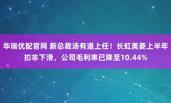 华瑞优配官网 新总裁汤有道上任！长虹美菱上半年扣非下滑，公司毛利率已降至10.44%