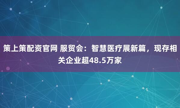 策上策配资官网 服贸会：智慧医疗展新篇，现存相关企业超48.5万家
