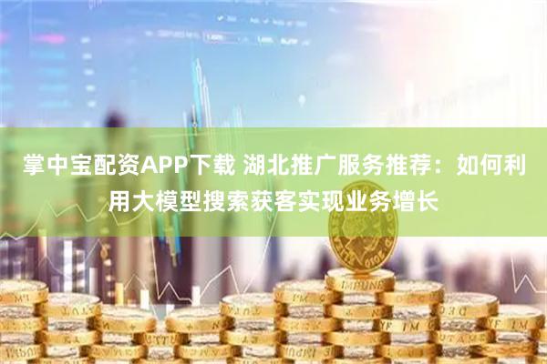 掌中宝配资APP下载 湖北推广服务推荐：如何利用大模型搜索获客实现业务增长
