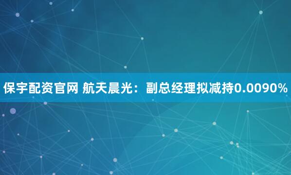 保宇配资官网 航天晨光：副总经理拟减持0.0090%