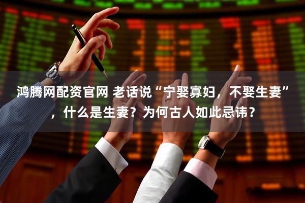 鸿腾网配资官网 老话说“宁娶寡妇，不娶生妻”，什么是生妻？为何古人如此忌讳？