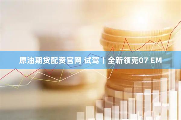 原油期货配资官网 试驾丨全新领克07 EM