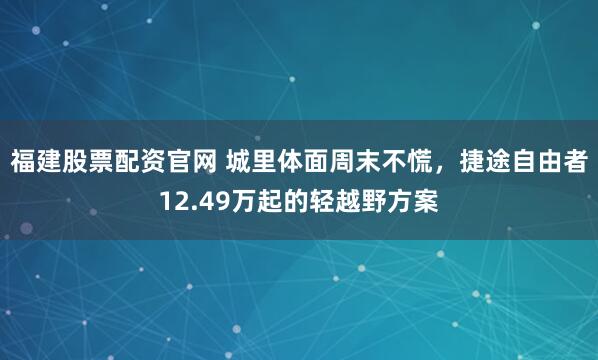 福建股票配资官网 城里体面周末不慌，捷途自由者12.49万起的轻越野方案