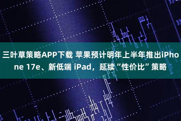 三叶草策略APP下载 苹果预计明年上半年推出iPhone 17e、新低端 iPad，延续“性价比”策略