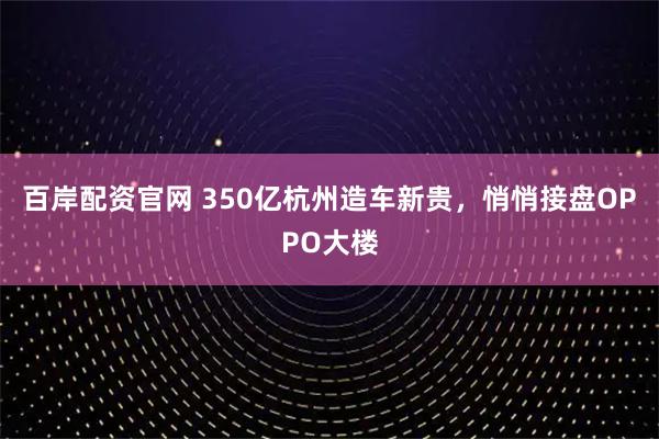百岸配资官网 350亿杭州造车新贵，悄悄接盘OPPO大楼