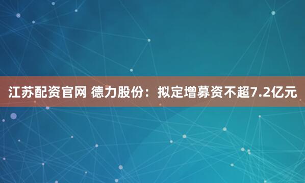 江苏配资官网 德力股份：拟定增募资不超7.2亿元