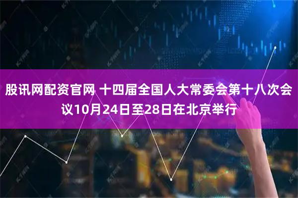 股讯网配资官网 十四届全国人大常委会第十八次会议10月24日至28日在北京举行