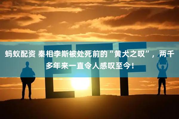 蚂蚁配资 秦相李斯被处死前的“黄犬之叹”，两千多年来一直令人感叹至今！