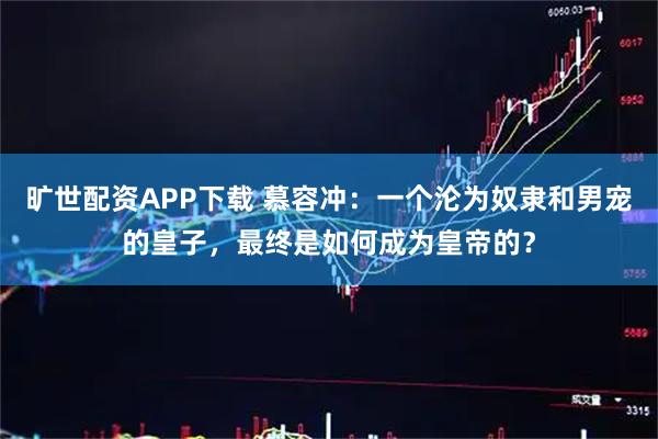 旷世配资APP下载 慕容冲：一个沦为奴隶和男宠的皇子，最终是如何成为皇帝的？