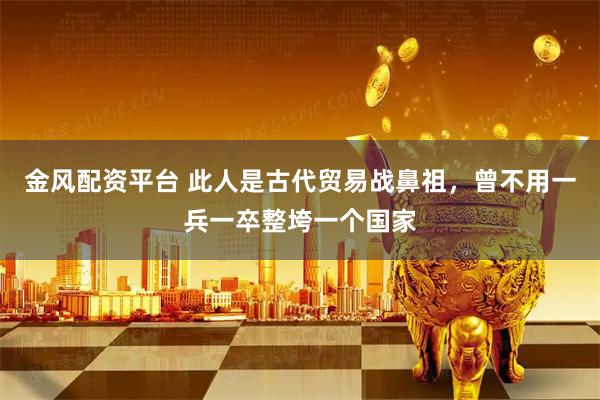 金风配资平台 此人是古代贸易战鼻祖，曾不用一兵一卒整垮一个国家