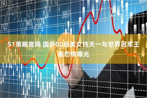 51策略官网 国乒00后美女钱天一与世界冠军王昶恋情曝光