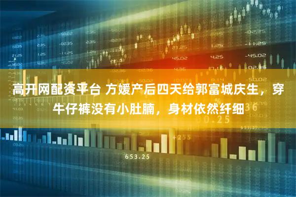 高开网配资平台 方媛产后四天给郭富城庆生，穿牛仔裤没有小肚腩，身材依然纤细