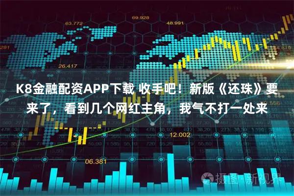 K8金融配资APP下载 收手吧！新版《还珠》要来了，看到几个网红主角，我气不打一处来