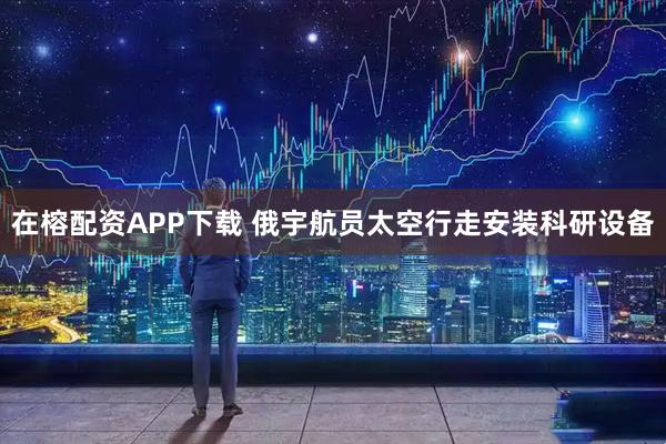 在榕配资APP下载 俄宇航员太空行走安装科研设备