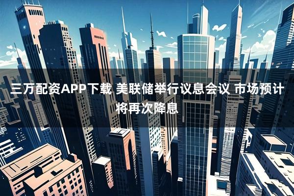 三万配资APP下载 美联储举行议息会议 市场预计将再次降息