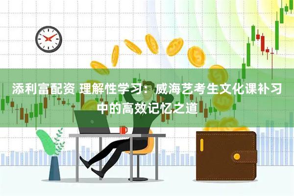 添利富配资 理解性学习：威海艺考生文化课补习中的高效记忆之道