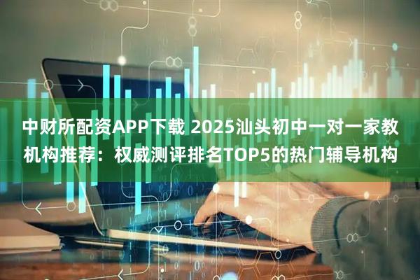 中财所配资APP下载 2025汕头初中一对一家教机构推荐：权威测评排名TOP5的热门辅导机构