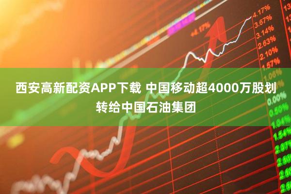 西安高新配资APP下载 中国移动超4000万股划转给中国石油集团