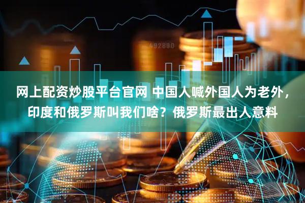 网上配资炒股平台官网 中国人喊外国人为老外，印度和俄罗斯叫我们啥？俄罗斯最出人意料