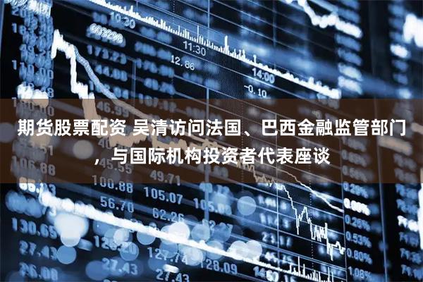 期货股票配资 吴清访问法国、巴西金融监管部门，与国际机构投资者代表座谈