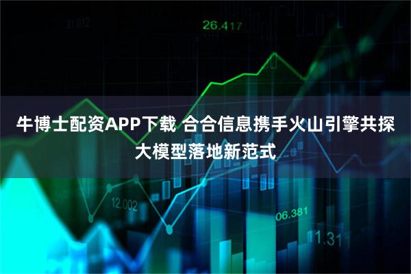 牛博士配资APP下载 合合信息携手火山引擎共探大模型落地新范式