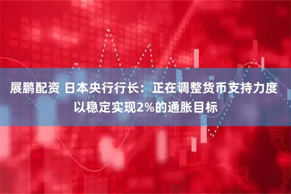 展鹏配资 日本央行行长：正在调整货币支持力度 以稳定实现2%的通胀目标
