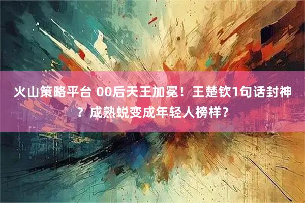 火山策略平台 00后天王加冕！王楚钦1句话封神？成熟蜕变成年轻人榜样？
