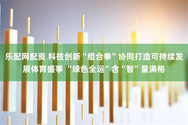 乐配网配资 科技创新“组合拳”协同打造可持续发展体育盛事 “绿色全运”含“智”量满格