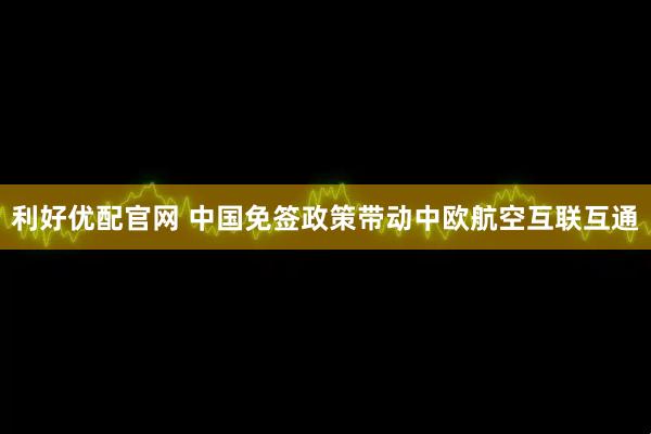 利好优配官网 中国免签政策带动中欧航空互联互通