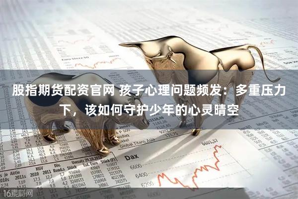 股指期货配资官网 孩子心理问题频发：多重压力下，该如何守护少年的心灵晴空