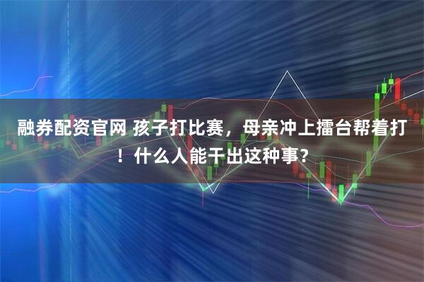 融券配资官网 孩子打比赛，母亲冲上擂台帮着打！什么人能干出这种事？