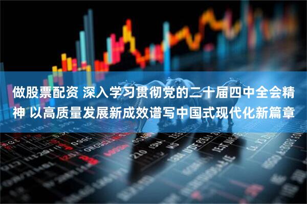 做股票配资 深入学习贯彻党的二十届四中全会精神 以高质量发展新成效谱写中国式现代化新篇章