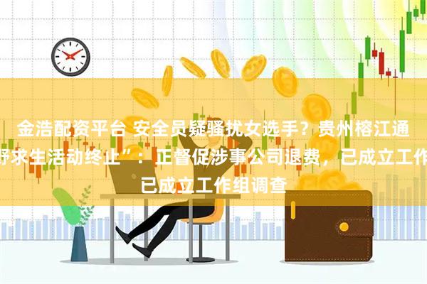 金浩配资平台 安全员疑骚扰女选手？贵州榕江通报“荒野求生活动终止”：正督促涉事公司退费，已成立工作组调查