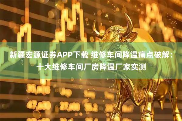 新疆宏源证券APP下载 维修车间降温痛点破解：十大维修车间厂房降温厂家实测