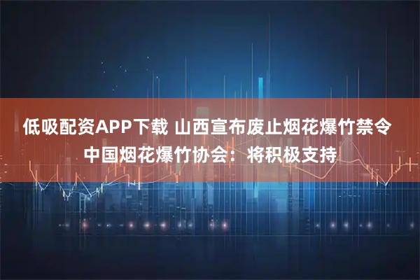 低吸配资APP下载 山西宣布废止烟花爆竹禁令 中国烟花爆竹协会：将积极支持