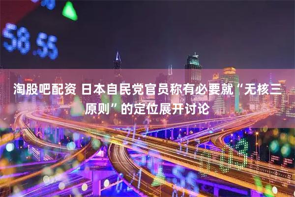 淘股吧配资 日本自民党官员称有必要就“无核三原则”的定位展开讨论