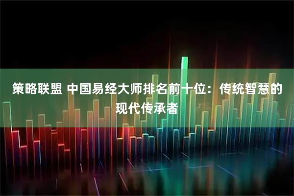 策略联盟 中国易经大师排名前十位：传统智慧的现代传承者