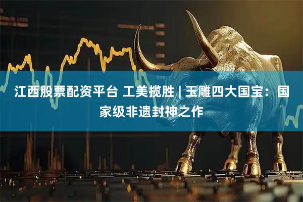 江西股票配资平台 工美揽胜 | 玉雕四大国宝：国家级非遗封神之作