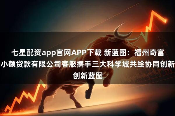 七星配资app官网APP下载 新蓝图：福州奇富网络小额贷款有限公司客服携手三大科学城共绘协同创新蓝图