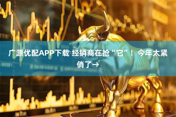 广源优配APP下载 经销商在抢“它”！今年太紧俏了→