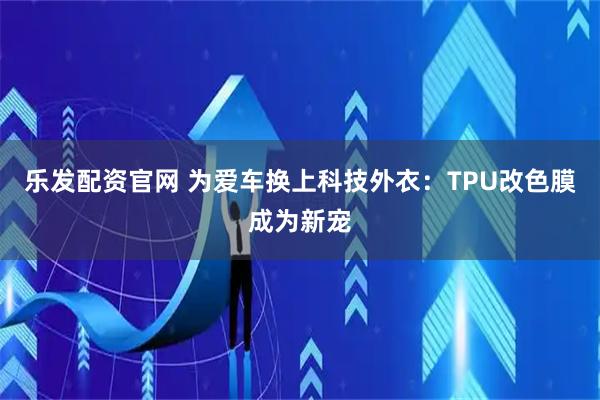 乐发配资官网 为爱车换上科技外衣：TPU改色膜成为新宠
