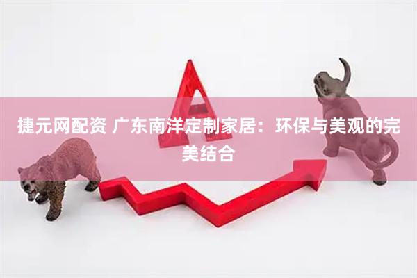 捷元网配资 广东南洋定制家居：环保与美观的完美结合