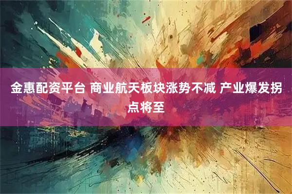 金惠配资平台 商业航天板块涨势不减 产业爆发拐点将至
