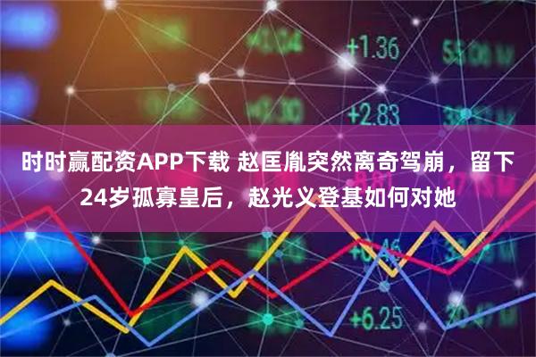时时赢配资APP下载 赵匡胤突然离奇驾崩，留下24岁孤寡皇后，赵光义登基如何对她