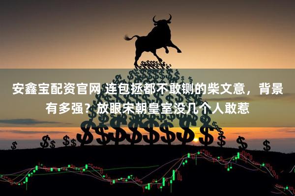 安鑫宝配资官网 连包拯都不敢铡的柴文意，背景有多强？放眼宋朝皇室没几个人敢惹