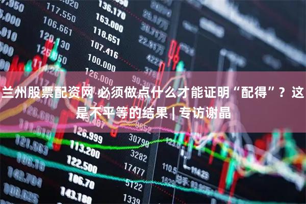 兰州股票配资网 必须做点什么才能证明“配得”？这是不平等的结果 | 专访谢晶