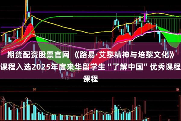 期货配资股票官网 《路易·艾黎精神与培黎文化》课程入选2025年度来华留学生“了解中国”优秀课程