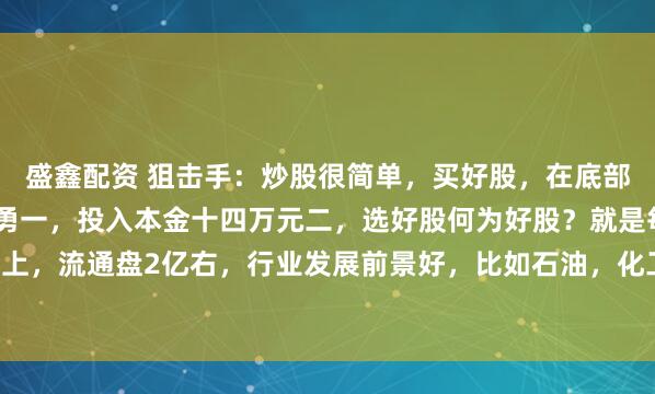 盛鑫配资 狙击手：炒股很简单，买好股，在底部，敢买入，肯卖出苏华勇一，投入本金十四万元二，选好股何为好股？就是每股收益1元以上，流通盘2亿右，行业发展前景好，比如石油，化工，电力，银行等，选十元以下的股买...