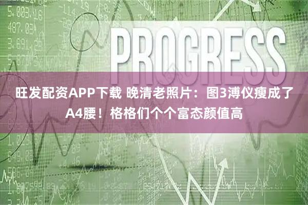 旺发配资APP下载 晚清老照片：图3溥仪瘦成了A4腰！格格们个个富态颜值高