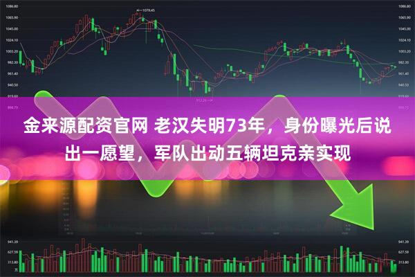 金来源配资官网 老汉失明73年，身份曝光后说出一愿望，军队出动五辆坦克亲实现
